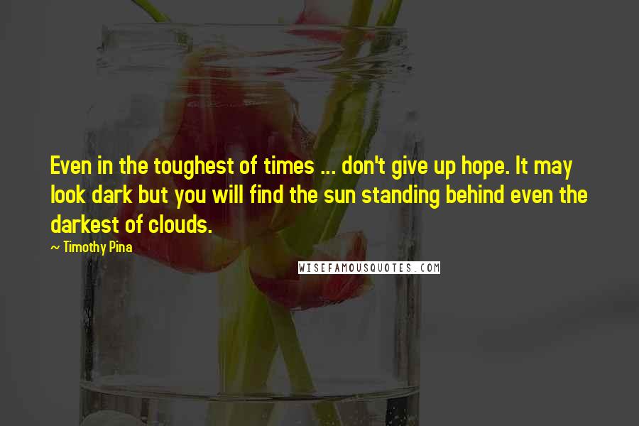 Timothy Pina Quotes: Even in the toughest of times ... don't give up hope. It may look dark but you will find the sun standing behind even the darkest of clouds.