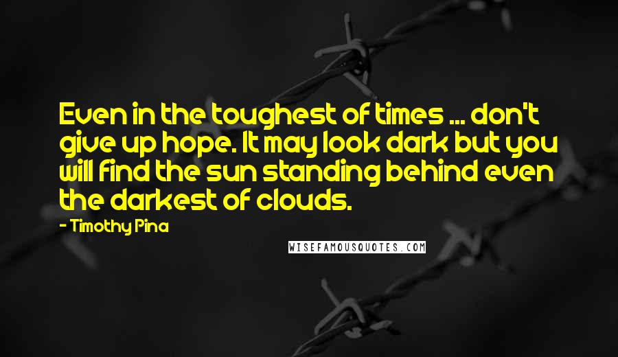 Timothy Pina Quotes: Even in the toughest of times ... don't give up hope. It may look dark but you will find the sun standing behind even the darkest of clouds.