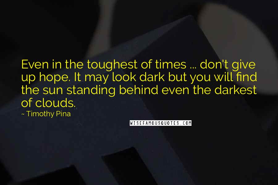 Timothy Pina Quotes: Even in the toughest of times ... don't give up hope. It may look dark but you will find the sun standing behind even the darkest of clouds.