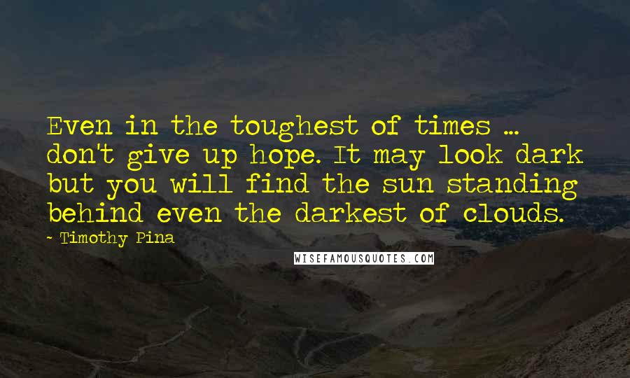 Timothy Pina Quotes: Even in the toughest of times ... don't give up hope. It may look dark but you will find the sun standing behind even the darkest of clouds.
