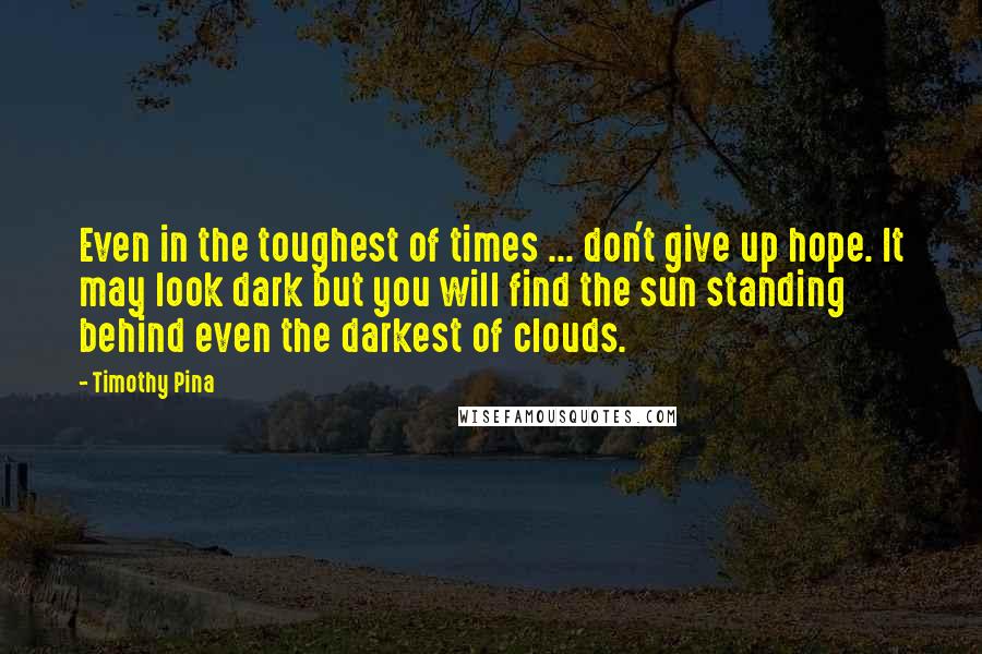Timothy Pina Quotes: Even in the toughest of times ... don't give up hope. It may look dark but you will find the sun standing behind even the darkest of clouds.