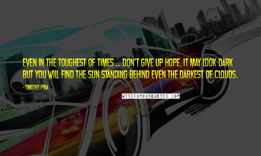 Timothy Pina Quotes: Even in the toughest of times ... don't give up hope. It may look dark but you will find the sun standing behind even the darkest of clouds.