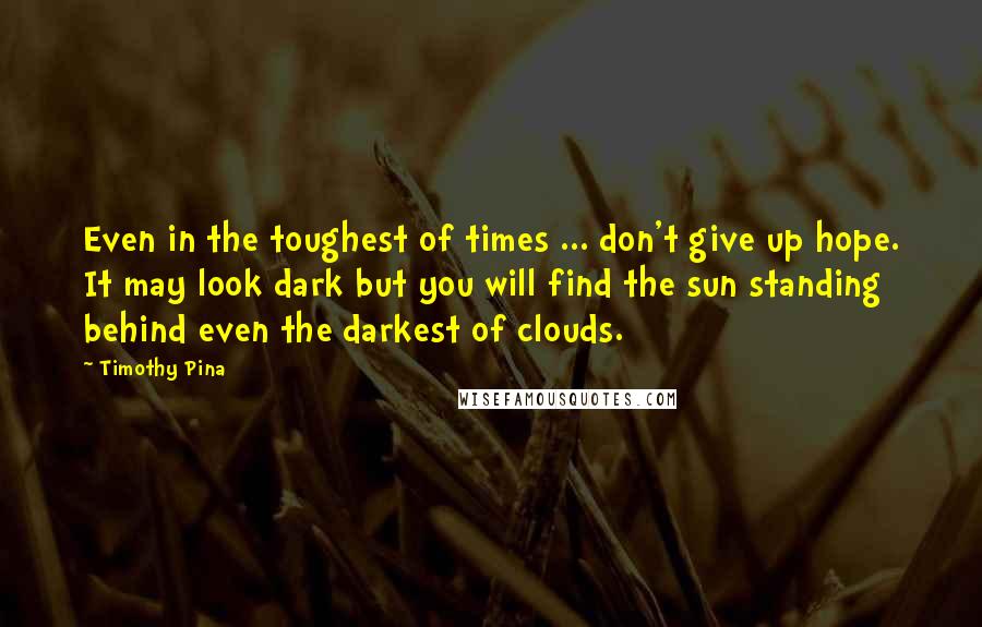Timothy Pina Quotes: Even in the toughest of times ... don't give up hope. It may look dark but you will find the sun standing behind even the darkest of clouds.