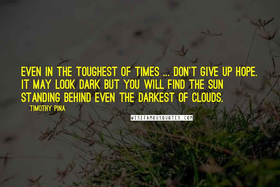 Timothy Pina Quotes: Even in the toughest of times ... don't give up hope. It may look dark but you will find the sun standing behind even the darkest of clouds.