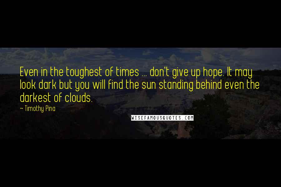 Timothy Pina Quotes: Even in the toughest of times ... don't give up hope. It may look dark but you will find the sun standing behind even the darkest of clouds.