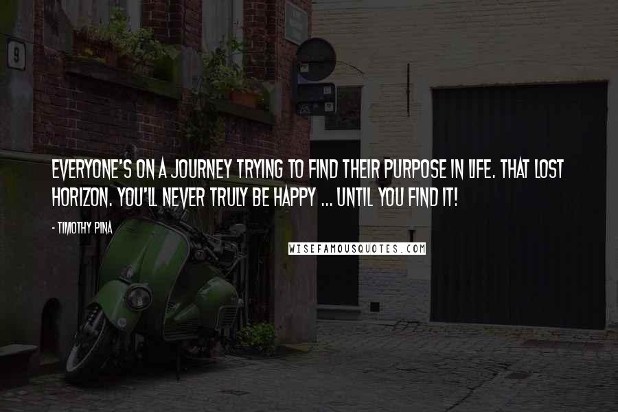 Timothy Pina Quotes: Everyone's on a journey trying to find their purpose in life. That lost horizon. You'll never truly be happy ... until you find it!