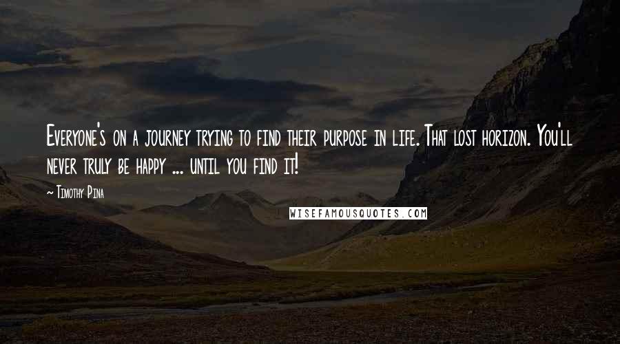 Timothy Pina Quotes: Everyone's on a journey trying to find their purpose in life. That lost horizon. You'll never truly be happy ... until you find it!