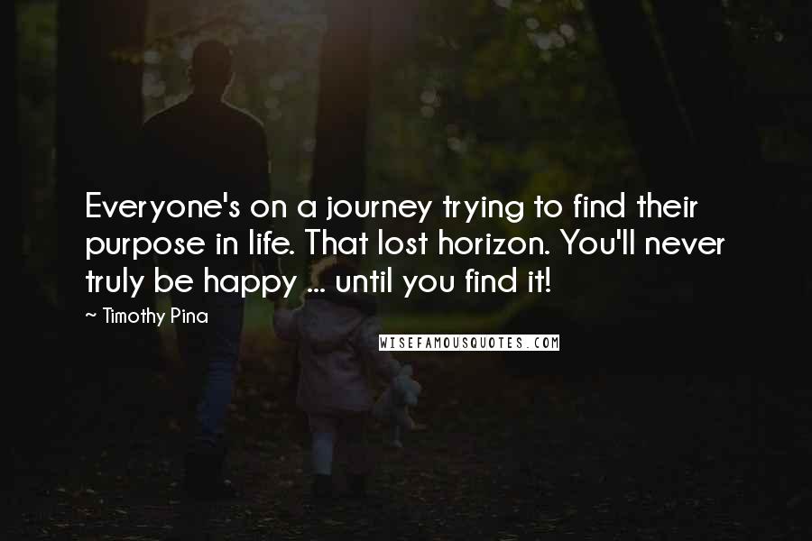 Timothy Pina Quotes: Everyone's on a journey trying to find their purpose in life. That lost horizon. You'll never truly be happy ... until you find it!