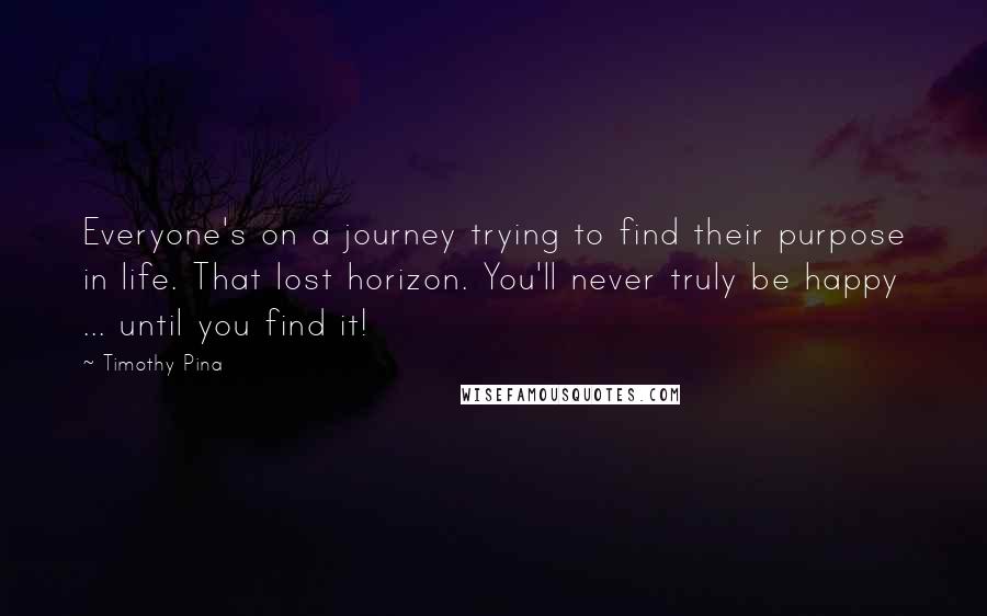 Timothy Pina Quotes: Everyone's on a journey trying to find their purpose in life. That lost horizon. You'll never truly be happy ... until you find it!