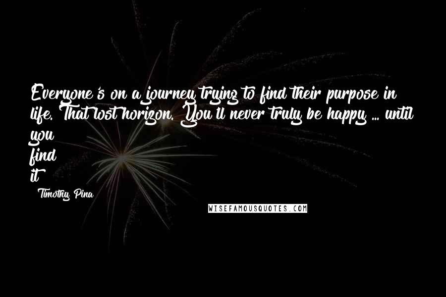 Timothy Pina Quotes: Everyone's on a journey trying to find their purpose in life. That lost horizon. You'll never truly be happy ... until you find it!