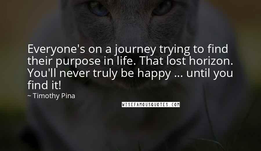 Timothy Pina Quotes: Everyone's on a journey trying to find their purpose in life. That lost horizon. You'll never truly be happy ... until you find it!