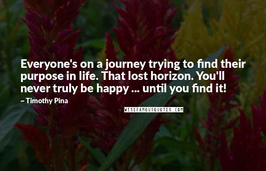 Timothy Pina Quotes: Everyone's on a journey trying to find their purpose in life. That lost horizon. You'll never truly be happy ... until you find it!