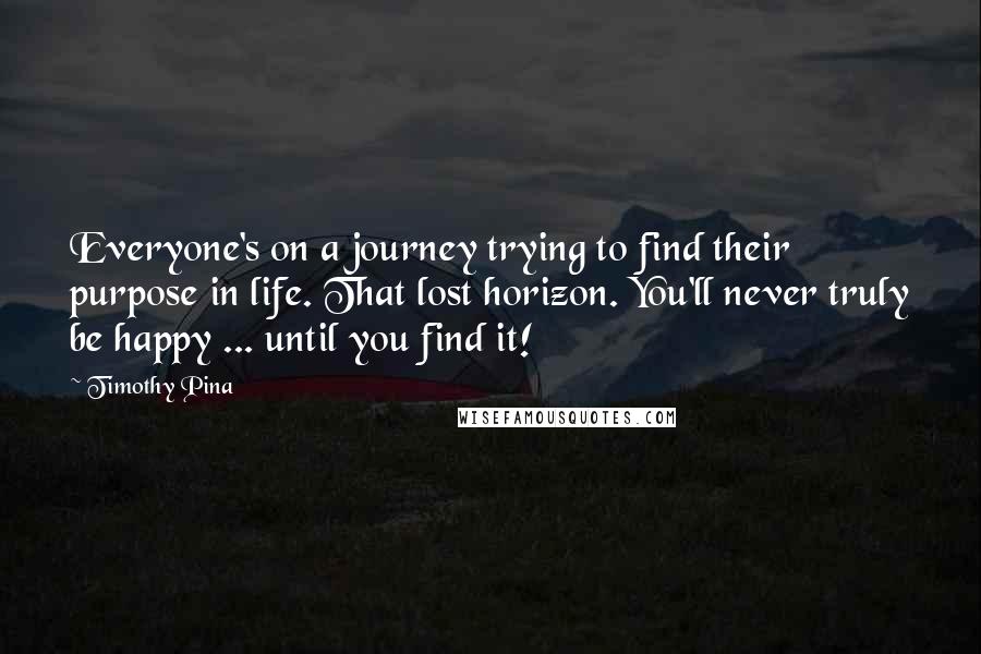 Timothy Pina Quotes: Everyone's on a journey trying to find their purpose in life. That lost horizon. You'll never truly be happy ... until you find it!