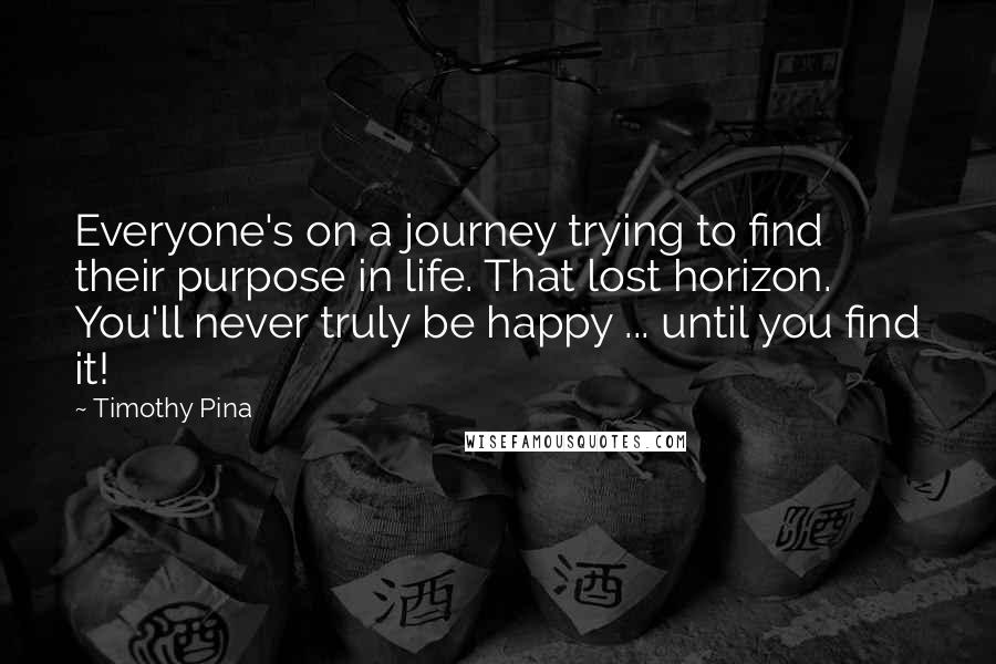 Timothy Pina Quotes: Everyone's on a journey trying to find their purpose in life. That lost horizon. You'll never truly be happy ... until you find it!