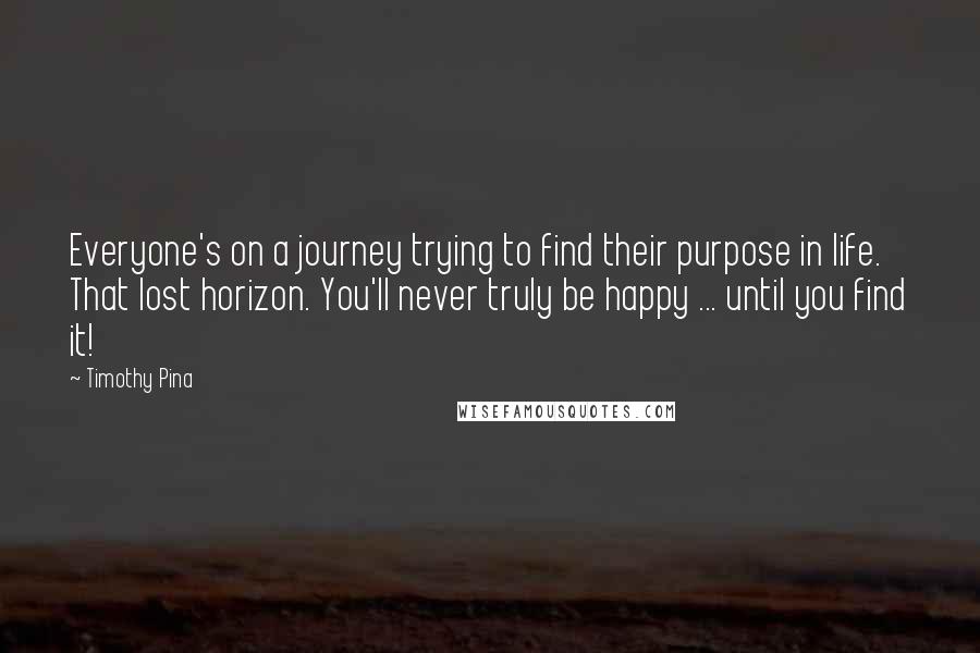 Timothy Pina Quotes: Everyone's on a journey trying to find their purpose in life. That lost horizon. You'll never truly be happy ... until you find it!