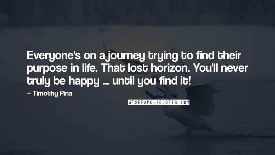 Timothy Pina Quotes: Everyone's on a journey trying to find their purpose in life. That lost horizon. You'll never truly be happy ... until you find it!