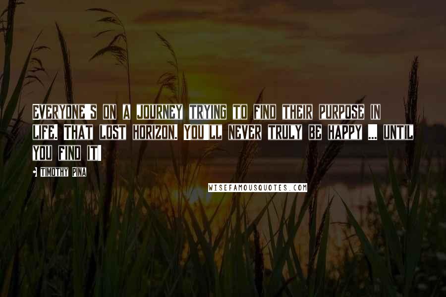 Timothy Pina Quotes: Everyone's on a journey trying to find their purpose in life. That lost horizon. You'll never truly be happy ... until you find it!