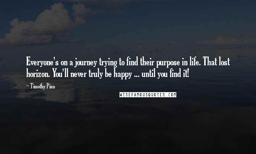 Timothy Pina Quotes: Everyone's on a journey trying to find their purpose in life. That lost horizon. You'll never truly be happy ... until you find it!