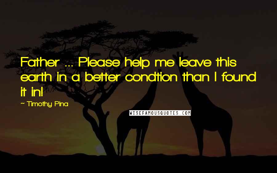 Timothy Pina Quotes: Father ... Please help me leave this earth in a better condtion than I found it in!