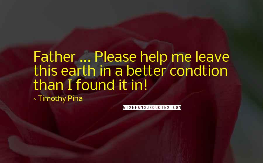 Timothy Pina Quotes: Father ... Please help me leave this earth in a better condtion than I found it in!