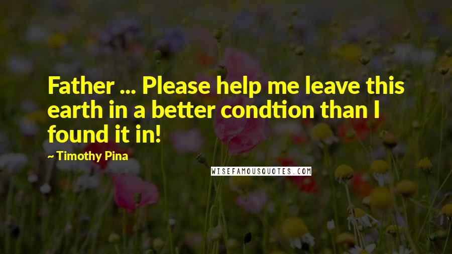 Timothy Pina Quotes: Father ... Please help me leave this earth in a better condtion than I found it in!