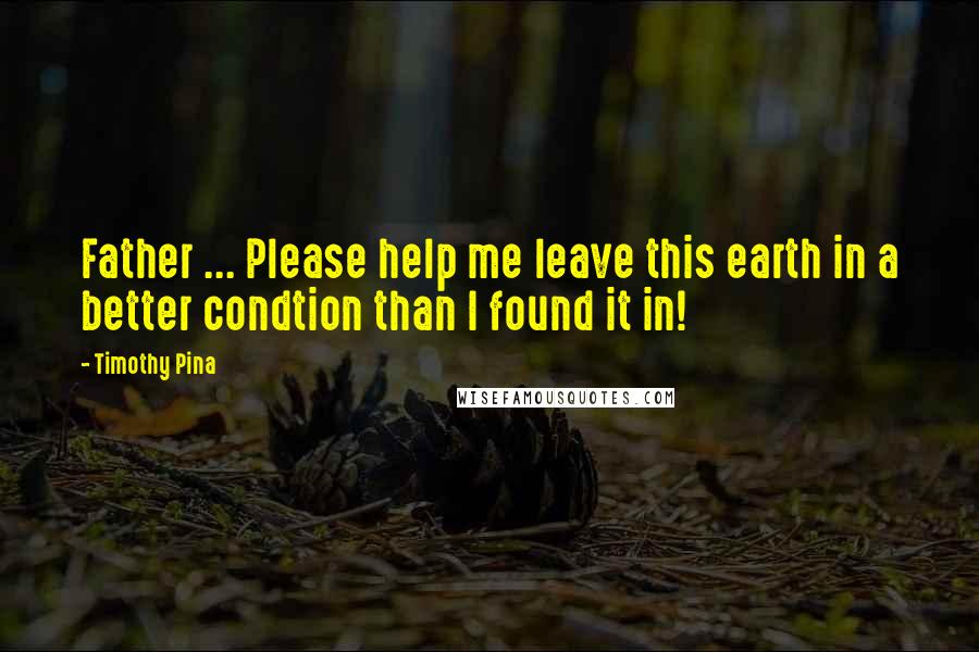 Timothy Pina Quotes: Father ... Please help me leave this earth in a better condtion than I found it in!