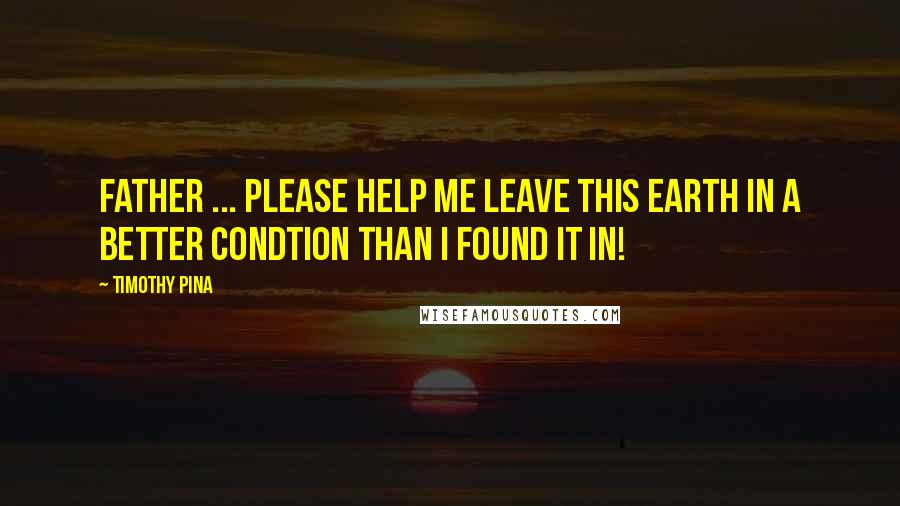 Timothy Pina Quotes: Father ... Please help me leave this earth in a better condtion than I found it in!