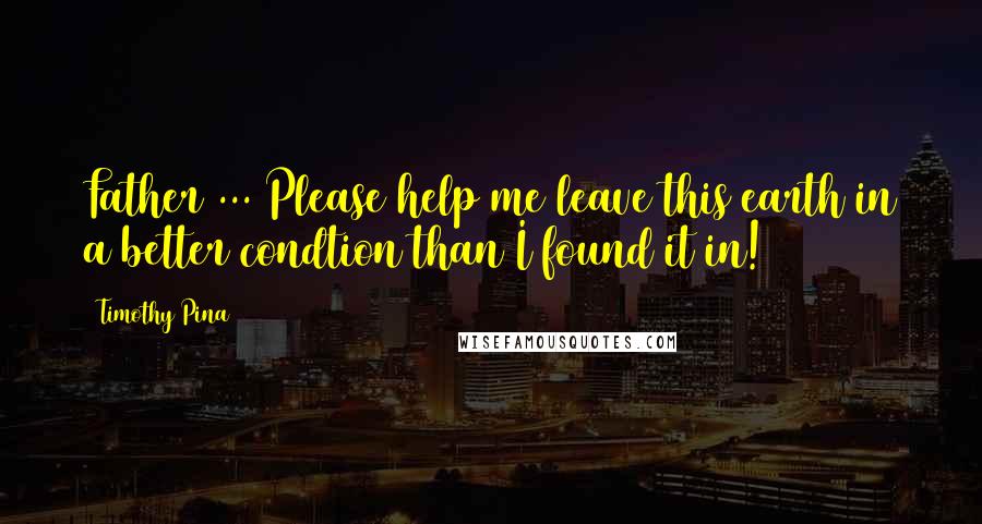 Timothy Pina Quotes: Father ... Please help me leave this earth in a better condtion than I found it in!