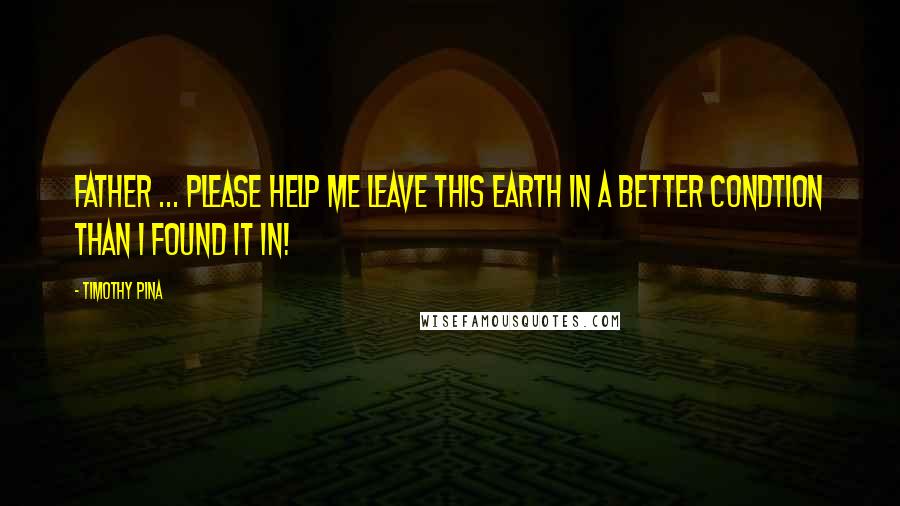Timothy Pina Quotes: Father ... Please help me leave this earth in a better condtion than I found it in!
