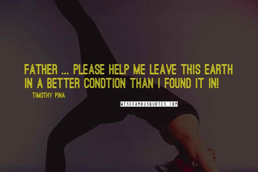 Timothy Pina Quotes: Father ... Please help me leave this earth in a better condtion than I found it in!