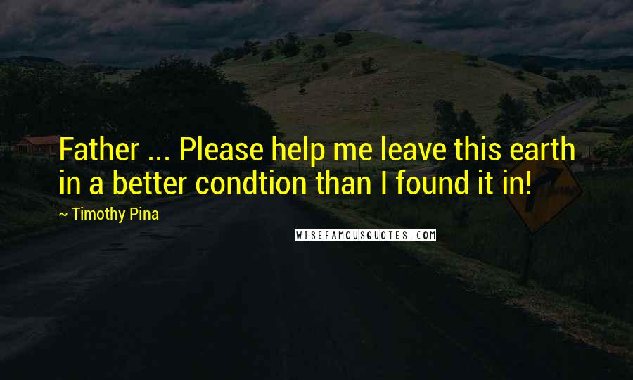 Timothy Pina Quotes: Father ... Please help me leave this earth in a better condtion than I found it in!