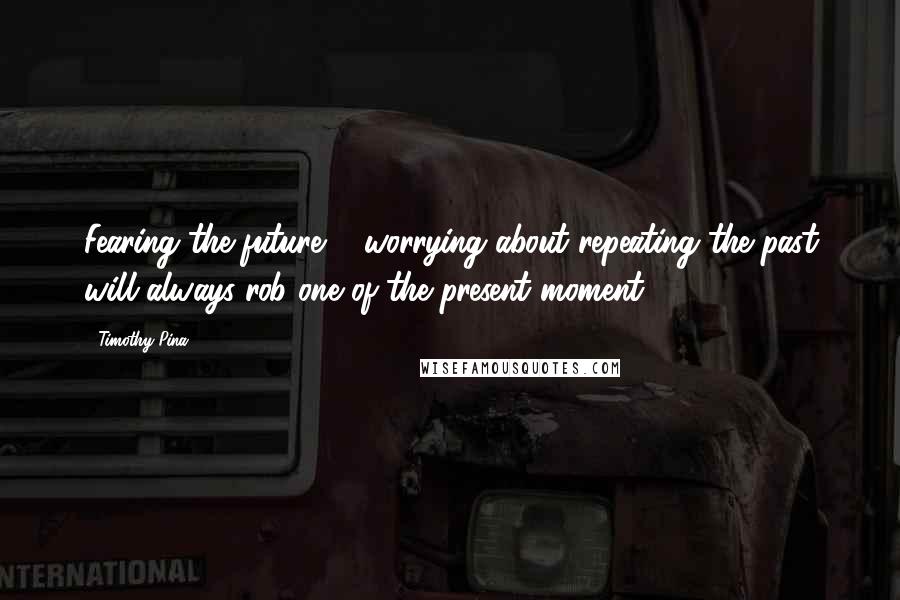 Timothy Pina Quotes: Fearing the future & worrying about repeating the past will always rob one of the present moment.