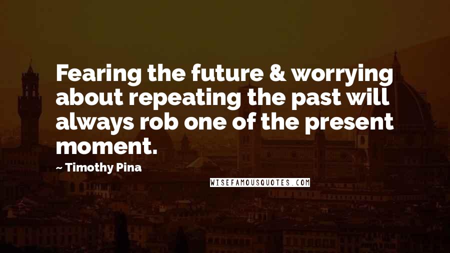 Timothy Pina Quotes: Fearing the future & worrying about repeating the past will always rob one of the present moment.