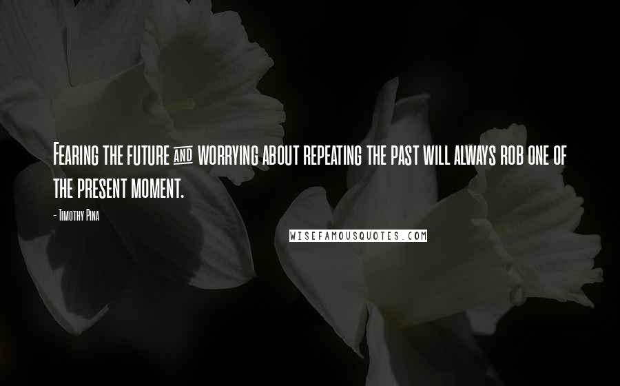 Timothy Pina Quotes: Fearing the future & worrying about repeating the past will always rob one of the present moment.