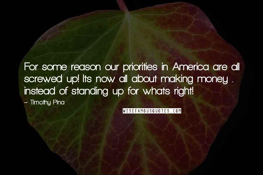 Timothy Pina Quotes: For some reason our priorities in America are all screwed up! It's now all about making money ... instead of standing up for what's right!