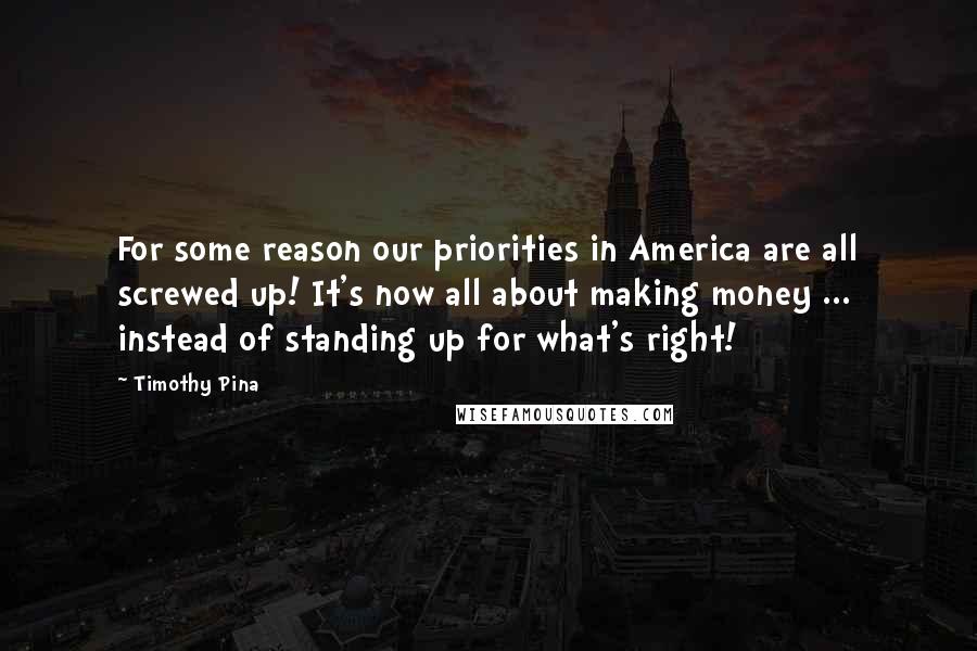 Timothy Pina Quotes: For some reason our priorities in America are all screwed up! It's now all about making money ... instead of standing up for what's right!