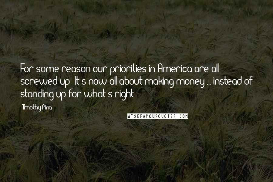 Timothy Pina Quotes: For some reason our priorities in America are all screwed up! It's now all about making money ... instead of standing up for what's right!