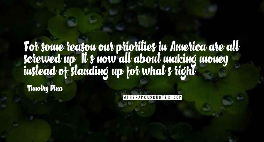 Timothy Pina Quotes: For some reason our priorities in America are all screwed up! It's now all about making money ... instead of standing up for what's right!