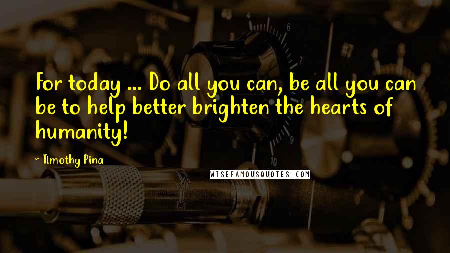 Timothy Pina Quotes: For today ... Do all you can, be all you can be to help better brighten the hearts of humanity!