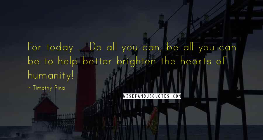 Timothy Pina Quotes: For today ... Do all you can, be all you can be to help better brighten the hearts of humanity!
