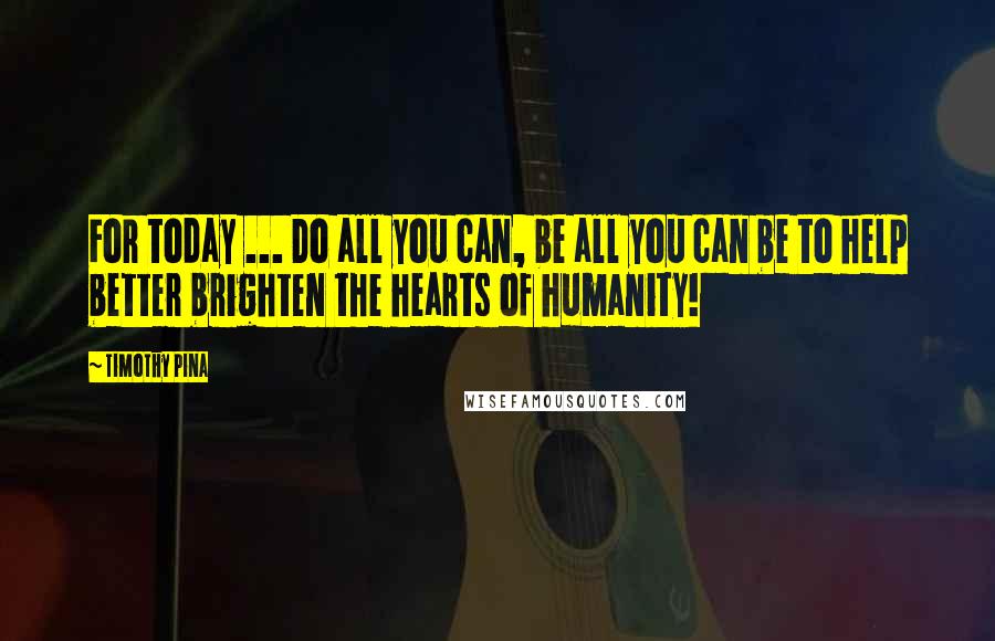 Timothy Pina Quotes: For today ... Do all you can, be all you can be to help better brighten the hearts of humanity!