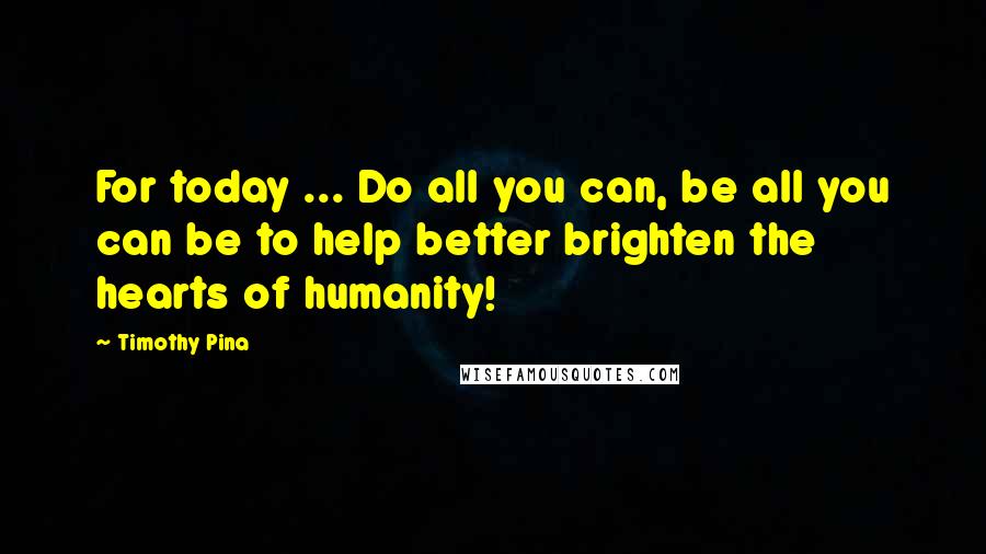 Timothy Pina Quotes: For today ... Do all you can, be all you can be to help better brighten the hearts of humanity!