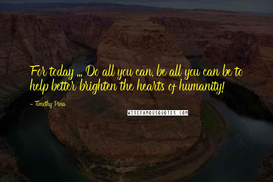 Timothy Pina Quotes: For today ... Do all you can, be all you can be to help better brighten the hearts of humanity!