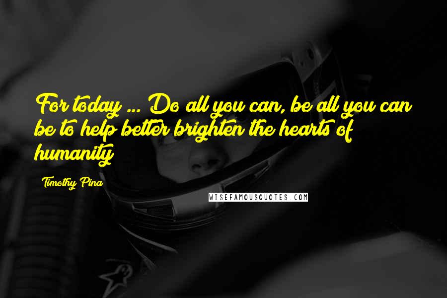 Timothy Pina Quotes: For today ... Do all you can, be all you can be to help better brighten the hearts of humanity!