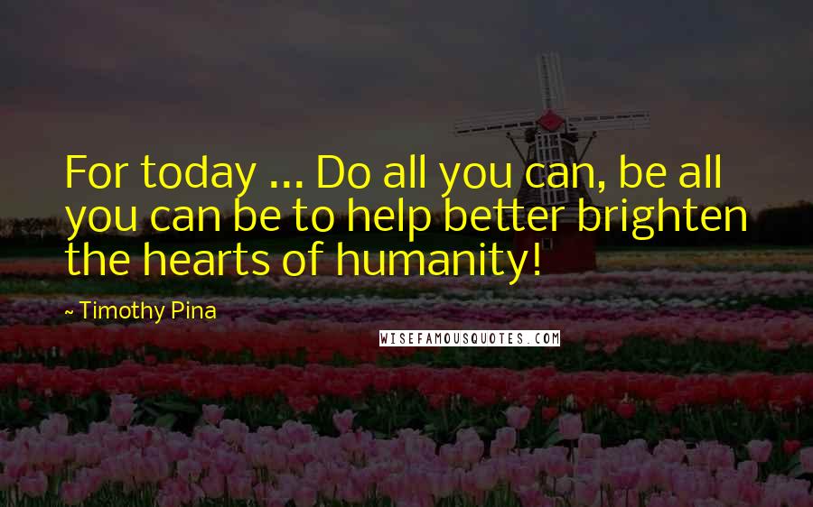 Timothy Pina Quotes: For today ... Do all you can, be all you can be to help better brighten the hearts of humanity!
