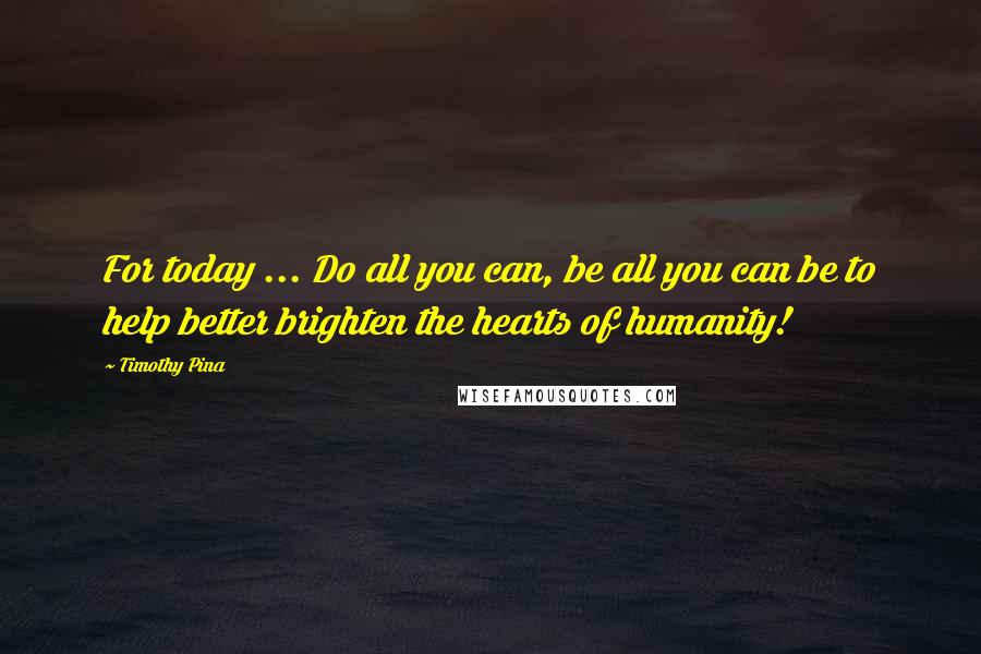 Timothy Pina Quotes: For today ... Do all you can, be all you can be to help better brighten the hearts of humanity!