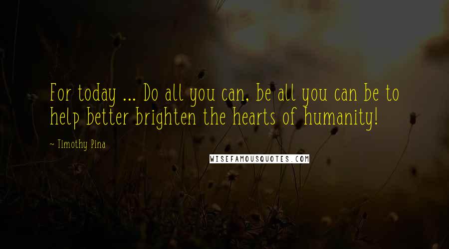 Timothy Pina Quotes: For today ... Do all you can, be all you can be to help better brighten the hearts of humanity!