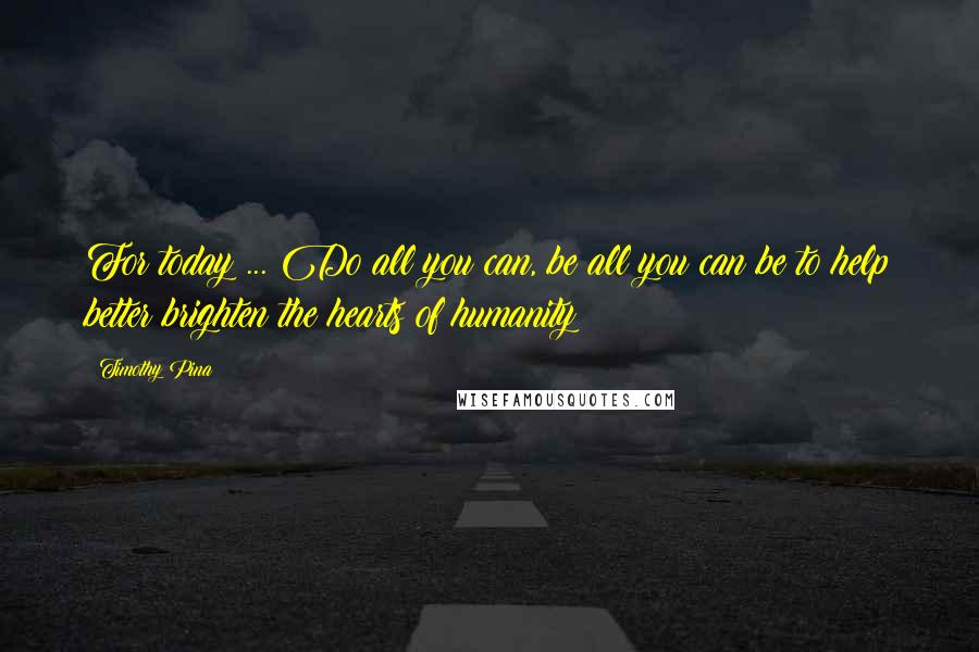 Timothy Pina Quotes: For today ... Do all you can, be all you can be to help better brighten the hearts of humanity!