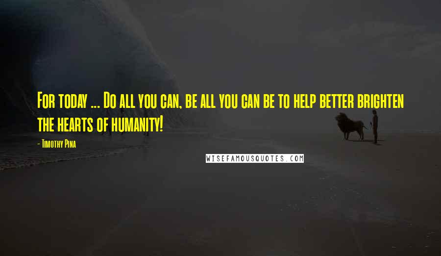 Timothy Pina Quotes: For today ... Do all you can, be all you can be to help better brighten the hearts of humanity!