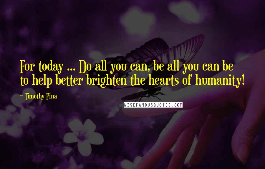 Timothy Pina Quotes: For today ... Do all you can, be all you can be to help better brighten the hearts of humanity!